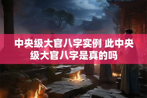 中央级大官八字实例 此中央级大官八字是真的吗