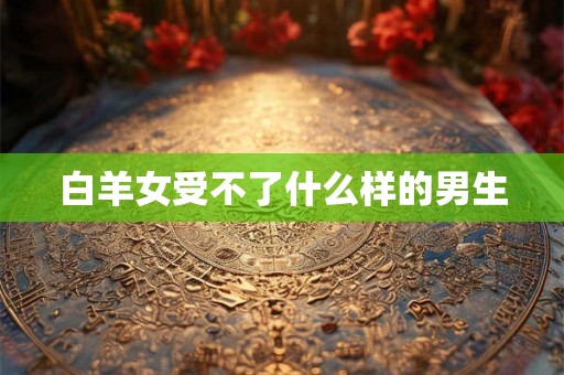白羊女受不了什么样的男生 白羊女受不了什么样的男生
