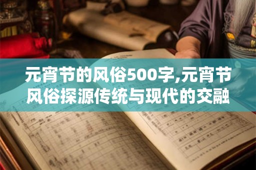 元宵节的风俗500字,元宵节风俗探源传统与现代的交融