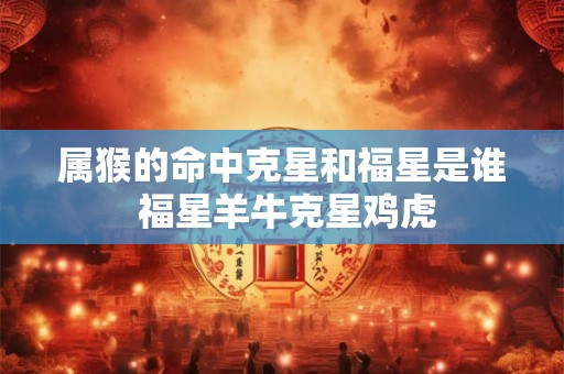 属猴的命中克星和福星是谁 福星羊牛克星鸡虎 属猴的命中克星和福星是谁 福星羊牛克星鸡虎