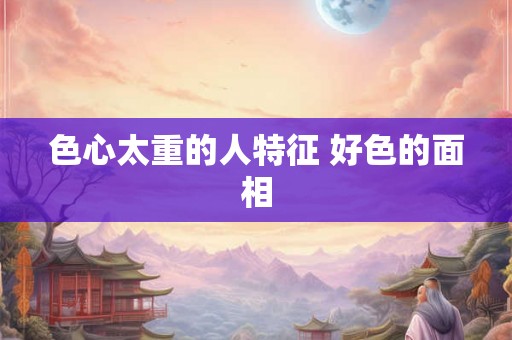 色心太重的人特征 好色的面相 色心太重的人特征 好色的面相