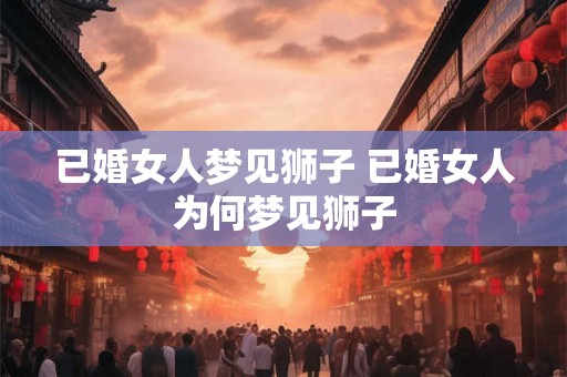 已婚女人梦见狮子 已婚女人为何梦见狮子