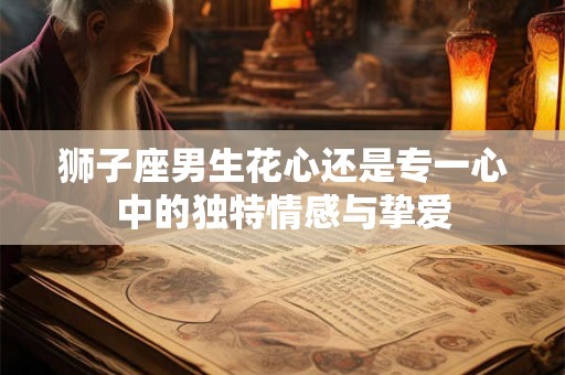 狮子座男生花心还是专一心中的独特情感与挚爱 狮子座男生花心还是专一心中的独特情感与挚爱