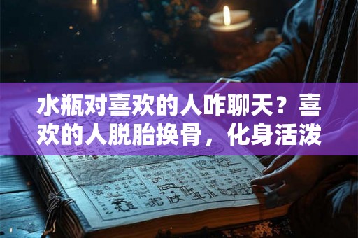 水瓶对喜欢的人咋聊天？喜欢的人脱胎换骨，化身活泼可爱的水瓶座！