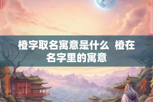 橙字取名寓意是什么  橙在名字里的寓意