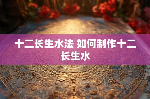 十二长生水法 如何制作十二长生水