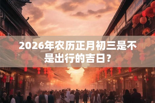 2026年农历正月初三是不是出行的吉日? 2026年农历正月初三是不是出行的吉日?