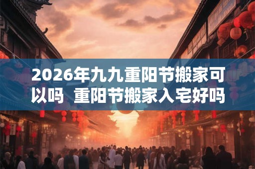 2026年九九重阳节搬家可以吗  重阳节搬家入宅好吗