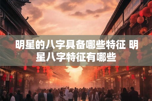 明星的八字具备哪些特征 明星八字特征有哪些