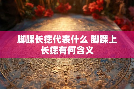 脚踝长痣代表什么 脚踝上长痣有何含义
