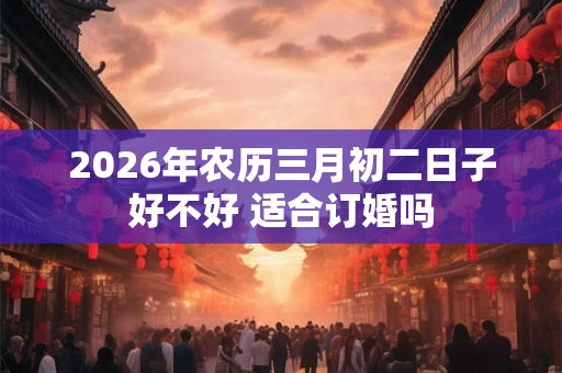 2026年农历三月初二日子好不好 适合订婚吗