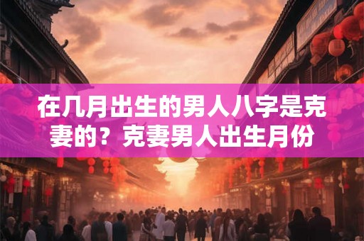 在几月出生的男人八字是克妻的？克妻男人出生月份
