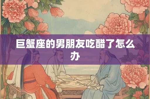 巨蟹座的男朋友吃醋了怎么办