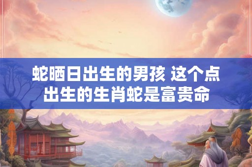 蛇晒日出生的男孩 这个点出生的生肖蛇是富贵命