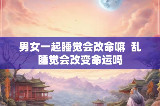 男女一起睡觉会改命嘛  乱睡觉会改变命运吗