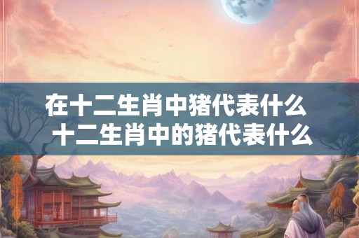 在十二生肖中猪代表什么  十二生肖中的猪代表什么意义