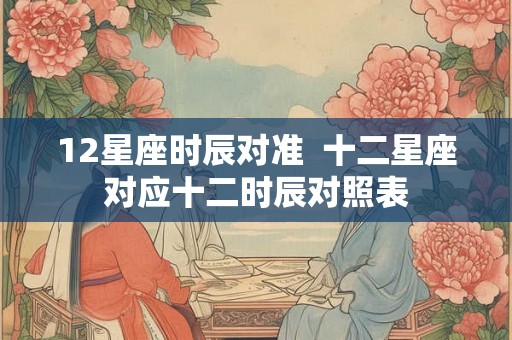 12星座时辰对准  十二星座对应十二时辰对照表