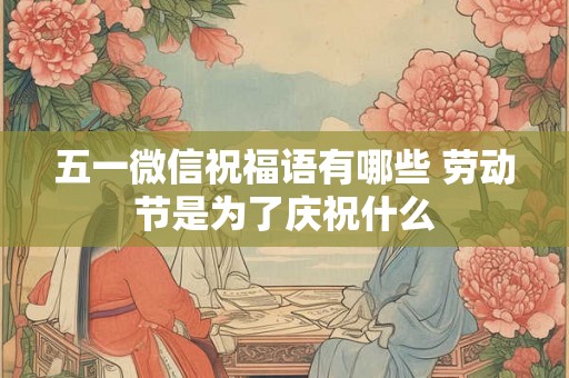五一微信祝福语有哪些 劳动节是为了庆祝什么 五一微信祝福语有哪些 劳动节是为了庆祝什么