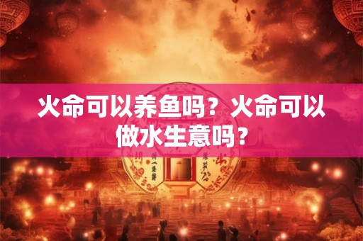火命可以养鱼吗？火命可以做水生意吗？