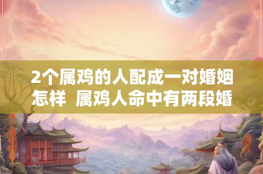 2个属鸡的人配成一对婚姻怎样  属鸡人命中有两段婚姻
