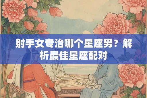 射手女专治哪个星座男？解析最佳星座配对