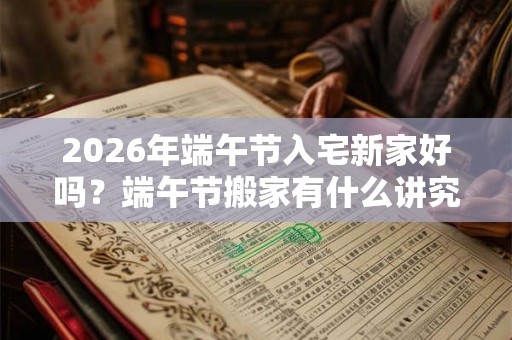2026年端午节入宅新家好吗？端午节搬家有什么讲究？