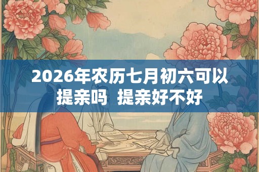 2026年农历七月初六可以提亲吗  提亲好不好