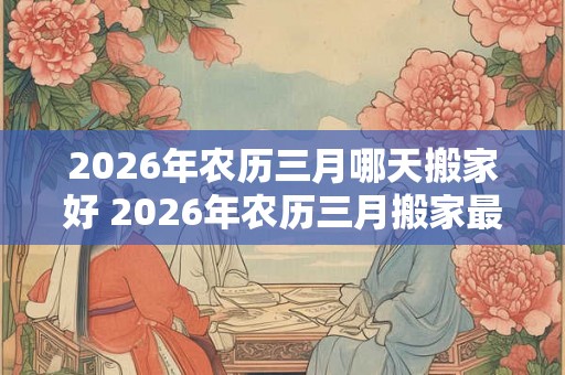 2026年农历三月哪天搬家好 2026年农历三月搬家最佳日期