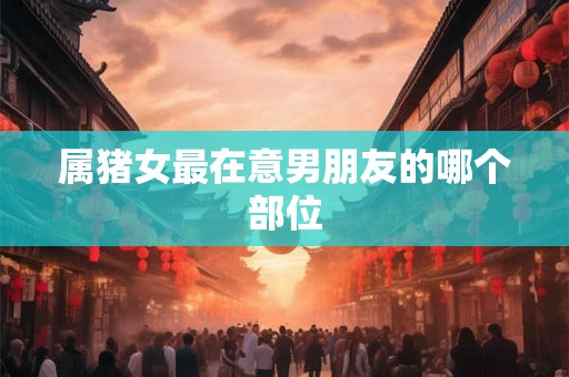 属猪女最在意男朋友的哪个部位 属猪女最在意男朋友的哪个部位