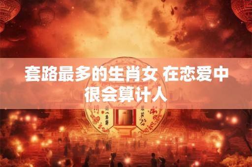 套路最多的生肖女 在恋爱中很会算计人