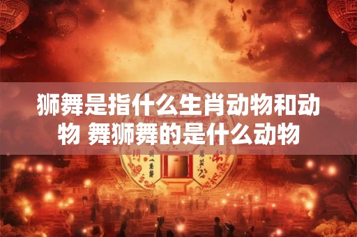 狮舞是指什么生肖动物和动物 舞狮舞的是什么动物
