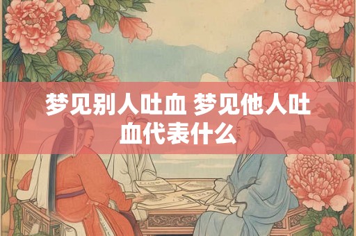 梦见别人吐血 梦见他人吐血代表什么