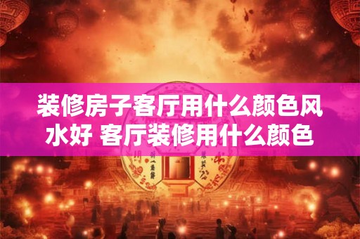 装修房子客厅用什么颜色风水好 客厅装修用什么颜色风水好