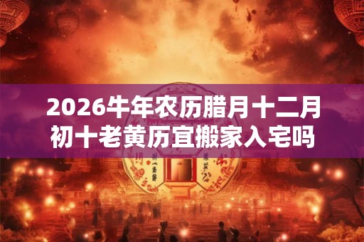 2026牛年农历腊月十二月初十老黄历宜搬家入宅吗 2026牛年农历腊月十二月初十老黄历宜搬家入宅吗