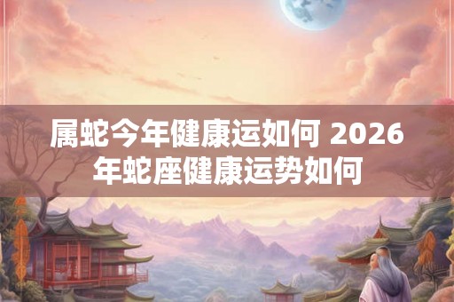 属蛇今年健康运如何 2026年蛇座健康运势如何