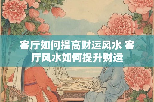 客厅如何提高财运风水 客厅风水如何提升财运