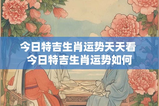 今日特吉生肖运势天天看 今日特吉生肖运势如何