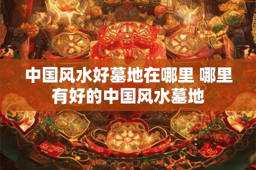 中国风水好墓地在哪里 哪里有好的中国风水墓地