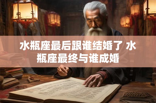 水瓶座最后跟谁结婚了 水瓶座最终与谁成婚 水瓶座最后跟谁结婚了 水瓶座最终与谁成婚