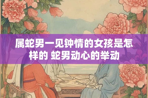 属蛇男一见钟情的女孩是怎样的 蛇男动心的举动