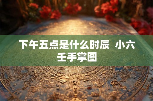下午五点是什么时辰  小六壬手掌图
