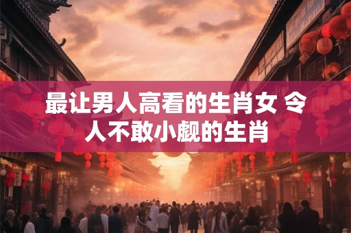 最让男人高看的生肖女 令人不敢小觑的生肖