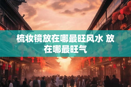 梳妆镜放在哪最旺风水 放在哪最旺气 梳妆镜放在哪最旺风水 放在哪最旺气