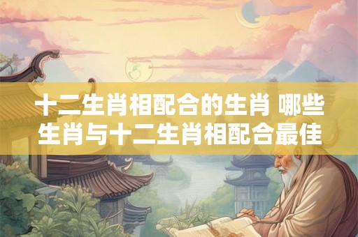 十二生肖相配合的生肖 哪些生肖与十二生肖相配合最佳