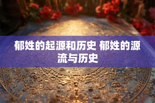 郁姓的起源和历史 郁姓的源流与历史 郁姓的起源和历史 郁姓的源流与历史