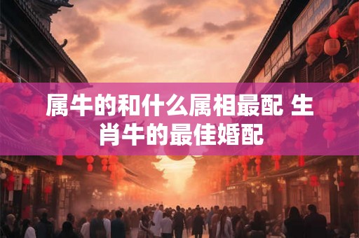 属牛的和什么属相最配 生肖牛的最佳婚配