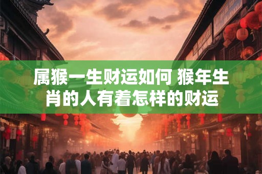 属猴一生财运如何 猴年生肖的人有着怎样的财运 属猴一生财运如何 猴年生肖的人有着怎样的财运