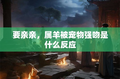 要亲亲,属羊被宠物强吻是什么反应 要亲亲,属羊被宠物强吻是什么反应