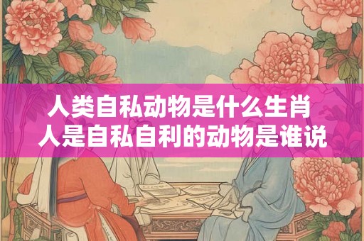 人类自私动物是什么生肖 人是自私自利的动物是谁说的