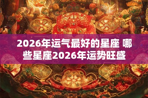 2026年运气最好的星座 哪些星座2026年运势旺盛